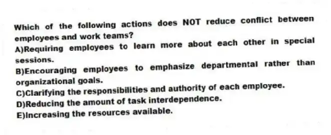Which of the following actions does NOT reduce conflict between employees and work teams?
A)Requiring employees to learn more about each other in special sessions.
B)Encouraging employees to emphasize departmental rather than organizational goals.
C)Clarifying the responsibilities and authority of each employee.
D)Reducing the amount of task interdependence.
E)Increasing the resources available.