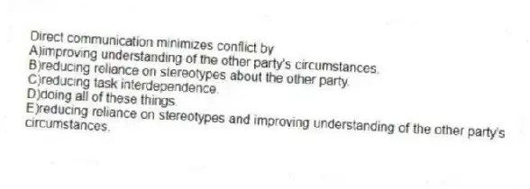 Direct communication minimizes conflict by
A)improving understanding of the other party's circumstances.
B)reducing reliance on stereotypes about the other party.
C)reducing task interdependence.
D)doing all of these things.
E)reducing reliance on stereotypes and improving understanding of the other party's circumstances.