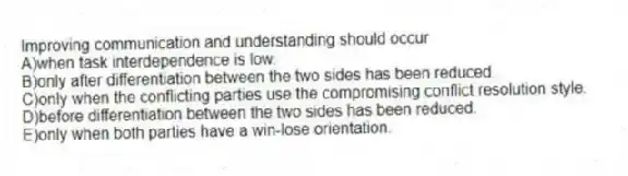 Improving communication and understanding should occur
A)when task interdependence is low.
B)only after differentiation between the two sides has been reduced.
C)only when the conflicting parties use the compromising conflict resolution style.
D)before differentiation between the two sides has been reduced.
E)only when both parties have a win-lose orientation.