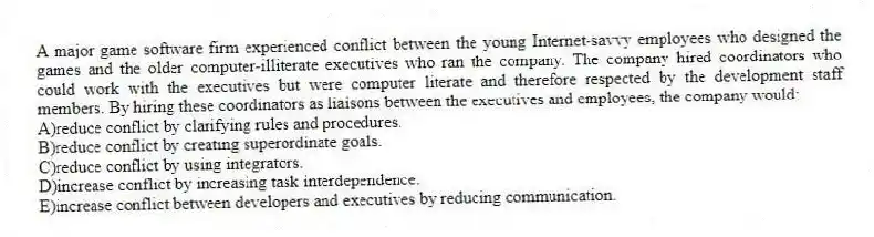 A major game software firm experienced conflict between the young Internet-savvy employees who designed the games and the older computer-illiterate executives who ran the company. The company hired coordinators who could work with the executives but were computer literate and therefore respected by the development staff members. By hiring these coordinators as liaisons between the executives and employees, the company would:
A)reduce conflict by clarifying rules and procedures.
B)reduce conflict by creating superordinate goals.
C)reduce conflict by using integrators.
D)increase conflict by increasing task interdependence.
E)increase conflict between developers and executives by reducing communication.