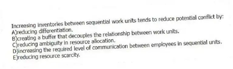 Increasing inventories between sequential work units tends to reduce potential conflict by:
A)reducing differentiation.
B)creating a buffer that decouples the relationship between work units.
C)reducing ambiguity in resource allocation.
D)increasing the required level of communication between employees in sequential units.
E)reducing resource scarcity.