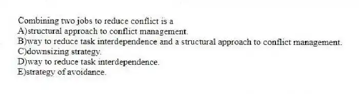 Combining two jobs to reduce conflict is a
A)structural approach to conflict management.
B)way to reduce task interdependence and a structural approach to conflict management.
C)downsizing strategy.
D)way to reduce task interdependence.
E)strategy of avoidance.