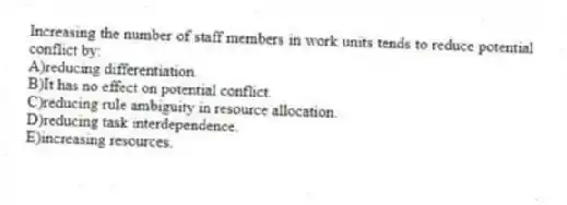 Increasing the number of staff members in work units tends to reduce potential conflict by:
A)reducing differentiation.
B)It has no effect on potential conflict.
C)reducing rule ambiguity in resource allocation.
D)reducing task interdependence.
E)increasing resources.