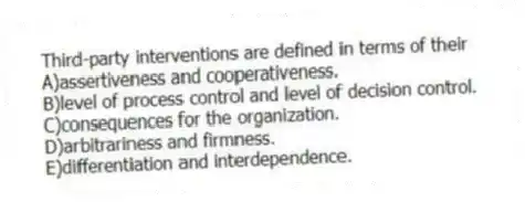 Third-party interventions are defined in terms of their
A)assertiveness and cooperativeness.
B)level of process control and level of decision control.
C)consequences for the organization.
D)arbitrariness and firmness.
E)differentiation and interdependence.