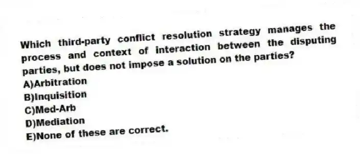 Which third-party conflict resolution strategy manages the process and context of interaction between the disputing parties, but does not impose a solution on the parties?
A)Arbitration
B)Inquisition
C)Med-Arb
D)Mediation
E)None of these are correct.