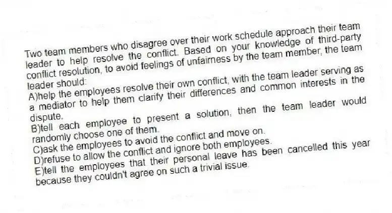Two team members who disagree over their work schedule approach their team leader to help resolve the conflict. Based on your knowledge of third-party conflict resolution, to avoid feelings of unfairness by the team member, the team leader should:
A)help the employees resolve their own conflict, with the team leader serving as a mediator to help them clarify their differences and common interests in the dispute.
B)tell each employee to present a solution, then the team leader would randomly choose one of them.
C)ask the employees to avoid the conflict and move on.
D)refuse to allow the conflict and ignore both employees.
E)tell the employees that their personal leave has been cancelled this year because they couldn't agree on such a trivial issue.