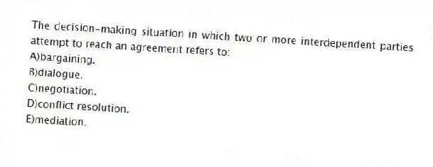 The decision-making situation in which two or more interdependent parties attempt to reach an agreement refers to:
A)bargaining.
B)dialogue.
C)negotiation.
D)conflict resolution.
E)mediation.