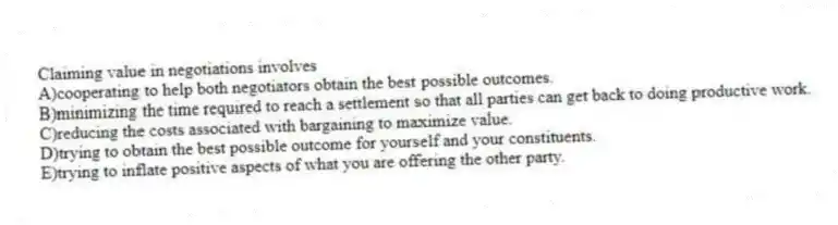 Claiming value in negotiations involves
A)cooperating to help both negotiators obtain the best possible outcomes.
B)minimizing the time required to reach a settlement so that all parties can get back to doing productive work.
C)reducing the costs associated with bargaining to maximize value.
D)trying to obtain the best possible outcome for yourself and your constituents.
E)trying to inflate positive aspects of what you are offering the other party.