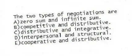 The two types of negotiations are
A)zero sum and infinite sum.
B)competitive and distributive.
C)distributive and integrative.
D)interpersonal and structural.
E)cooperative and distributive.