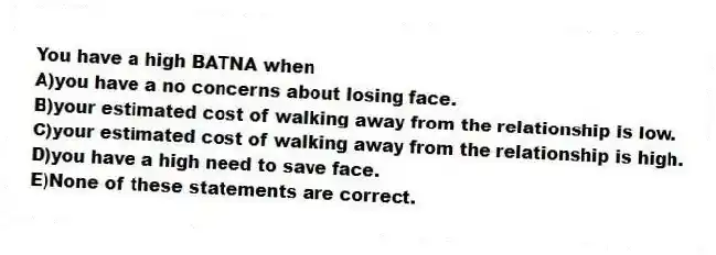 You have a high BATNA when
A)you have a no concerns about losing face.
B)your estimated cost of walking away from the relationship is low.
C)your estimated cost of walking away from the relationship is high.
D)you have a high need to save face.
E)None of these statements are correct.