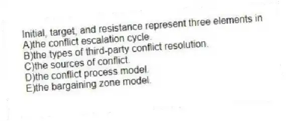 Initial, target, and resistance represent three elements in
A)the conflict escalation cycle.
B)the types of third-party conflict resolution.
C)the sources of conflict.
D)the conflict process model.
E)the bargaining zone model.
