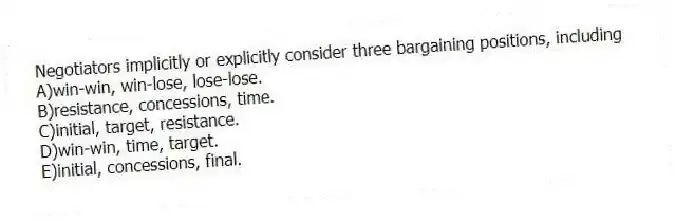 Negotiators implicitly or explicitly consider three bargaining positions, including
A)win-win, win-lose, lose-lose.
B)resistance, concessions, time.
C)initial, target, resistance.
D)win-win, time, target.
E)initial, concessions, final.