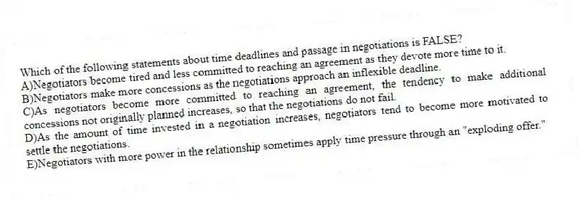 Which of the following statements about time deadlines and passage in negotiations is FALSE?
A)Negotiators become tired and less committed to reaching an agreement as they devote more time to it.
B)Negotiators make more concessions as the negotiations approach an inflexible deadline.
C)As negotiators become more committed to reaching an agreement, the tendency to make additional concessions not originally planned increases, so that the negotiations do not fail.
D)As the amount of time invested in a negotiation increases, negotiators tend to become more motivated to settle the negotiations.
E)Negotiators with more power in the relationship sometimes apply time pressure through an "exploding offer."