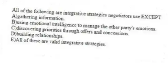 All of the following are integrative strategies negotiators use EXCEPT
A)gathering information.
B)using emotional intelligence to manage the other party's emotions.
C)discovering priorities through offers and concessions.
D)building relationships.
E)All of these are valid integrative strategies.
