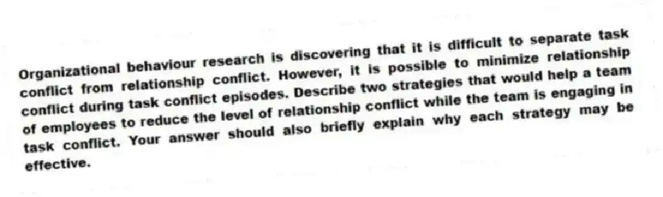 Organizational behaviour research is discovering that it is difficult to separate task conflict from relationship conflict. However, it is possible to minimize relationship conflict during task conflict episodes. Describe two strategies that would help a team of employees to reduce the level of relationship conflict while the team is engaging in task conflict. Your answer should also briefly explain why each strategy may be effective.