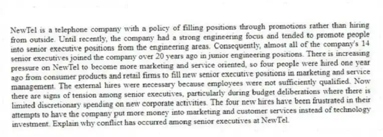 NewTel is a telephone company with a policy of filling positions through promotions rather than hiring from outside. Until recently, the company had a strong engineering focus and tended to promote people into senior executive positions from the engineering areas. Consequently, almost all of the company's 14 senior executives joined the company over 20 years ago in junior engineering positions. There is increasing pressure on NewTel to become more marketing and service oriented, so four people were hired one year ago from consumer products and retail firms to fill new senior executive positions in marketing and service management. The external hires were necessary because employees were not sufficiently qualified. Now there are signs of tension among senior executives, particularly during budget deliberations where there is limited discretionary spending on new corporate activities. The four new hires have been frustrated in their attempts to have the company put more money into marketing and customer services instead of technology investment. Explain why conflict has occurred among senior executives at NewTel.