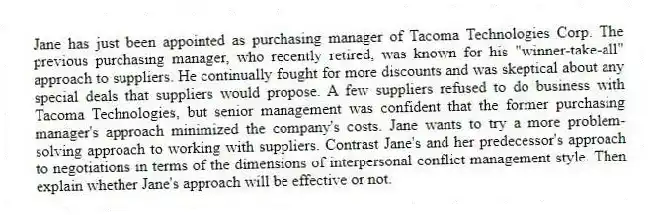 Jane has just been appointed as purchasing manager of Tacoma Technologies Corp. The previous purchasing manager, who recently retired, was known for his "winner-take-all" approach to suppliers. He continually fought for more discounts and was skeptical about any special deals that suppliers would propose. A few suppliers refused to do business with Tacoma Technologies, but senior management was confident that the former purchasing manager's approach minimized the company's costs. Jane wants to try a more problem-solving approach to working with suppliers. Contrast Jane's and her predecessor's approach to negotiations in terms of the dimensions of interpersonal conflict management style. Then explain whether Jane's approach will be effective or not.