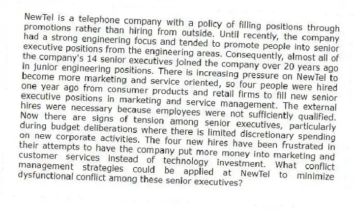NewTel is a telephone company with a policy of filling positions through promotions rather than hiring from outside. Until recently, the company had a strong engineering focus and tended to promote people into senior executive positions from the engineering areas. Consequently, almost all of the company's 14 senior executives joined the company over 20 years ago in junior engineering positions. There is increasing pressure on NewTel to become more marketing and service oriented, so four people were hired one year ago from consumer products and retail firms to fill new senior executive positions in marketing and service management. The external hires were necessary because employees were not sufficiently qualified. Now there are signs of tension among senior executives, particularly during budget deliberations where there is limited discretionary spending on new corporate activities. The four new hires have been frustrated in their attempts to have the company put more money into marketing and customer services instead of technology investment. What conflict management strategies could be applied at NewTel to minimize dysfunctional conflict among these senior executives?