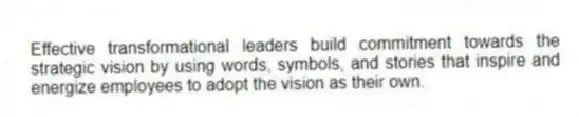 Effective transformational leaders build commitment towards the strategic vision by using words, symbols, and stories that inspire and energize employees to adopt the vision as their own.