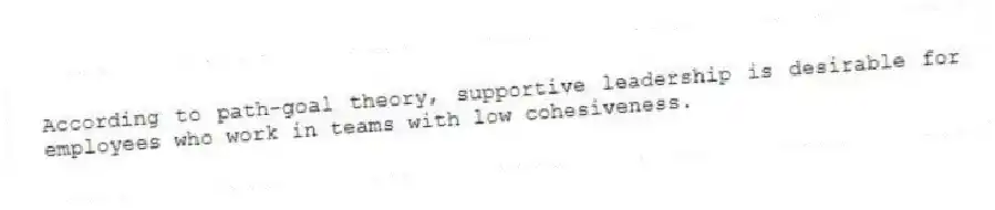 According to path-goal theory, supportive leadership is desirable for employees who work in teams with low cohesiveness.