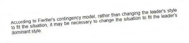 According to Fiedler's contingency model, rather than changing the leader's style to fit the situation, it may be necessary to change the situation to fit the leader's dominant style.