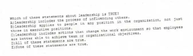Which of these statements about leadership is TRUE?
A)Leadership includes the process of influencing others.
B)Leadership applies to people in any position in the organization, not just those in executive positions.
C)Leadership includes actions that change the work environment so that employees are better able to achieve team or organizational objectives.
D)All of these statements are true.
E)None of these statements are true.
