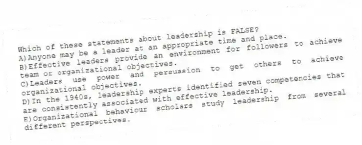 Which of these statements about leadership is FALSE?
A)Anyone may be a leader at an appropriate time and place.
B)Effective leaders provide an environment for followers to achieve team or organizational objectives.
C)Leaders use power and persuasion to get others to achieve organizational objectives.
D)In the 1940s, leadership experts identified seven competencies that are consistently associated with effective leadership.
E)Organizational behaviour scholars study leadership from several different perspectives.