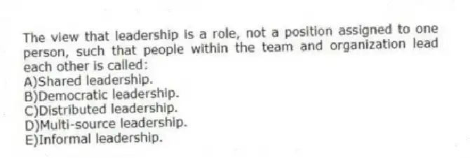 The view that leadership is a role, not a position assigned to one person, such that people within the team and organization lead each other is called:
A)Shared leadership.
B)Democratic leadership.
C)Distributed leadership.
D)Multi-source leadership.
E)Informal leadership.