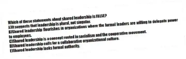 Which of these statements about shared leadership is FALSE?
A)It suggests that leadership is plural, not singular.
B)Shared leadership flourishes in organizations where the formal leaders are willing to delegate power to employees.
C)Shared leadership is a concept rooted in socialism and the cooperative movement.
D)Shared leadership calls for a collaborative organizational culture.
E)Shared leadership lacks formal authority.