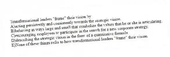 Transformational leaders "frame" their vision by
A)acting persistently and consistently towards the strategic vision.
B)behaving in ways large and small that symbolize the values that he or she is articulating.
C)encouraging employees to participate in the search for a new corporate strategy.
D)describing the strategic vision in the form of a quantitative formula.
E)None of these things refer to how transformational leaders "frame" their vision.