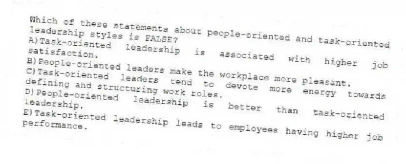 Which of these statements about people-oriented and task-oriented leadership styles is FALSE?
A)Task-oriented leadership is associated with higher job satisfaction.
B)People-oriented leaders make the workplace more pleasant.
C)Task-oriented leaders tend to devote more energy towards defining and structuring work roles.
D)People-oriented leadership is better than task-oriented leadership.
E)Task-oriented leadership leads to employees having higher job performance.