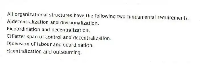 All organizational structures have the following two fundamental requirements:
A)decentralization and divisionalization.
B)coordination and decentralization.
C)flatter span of control and decentralization.
D)division of labour and coordination.
E)centralization and outsourcing.