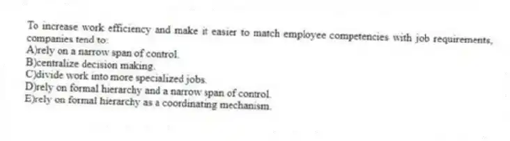 To increase work efficiency and make it easier to match employee competencies with job requirements, companies tend to:
A)rely on a narrow span of control.
B)centralize decision making.
C)divide work into more specialized jobs.
D)rely on formal hierarchy and a narrow span of control.
E)rely on formal hierarchy as a coordinating mechanism.