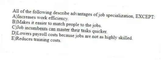 All of the following describe advantages of job specialization, EXCEPT:
A)Increases work efficiency.
B)Makes it easier to match people to the jobs.
C)Job incumbents can master their tasks quicker.
D)Lowers payroll costs because jobs are not as highly skilled.
E)Reduces training costs.