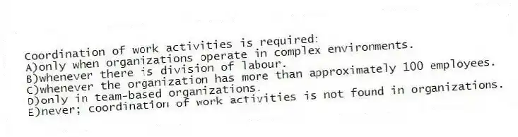 Coordination of work activities is required:
A)only when organizations operate in complex environments.
B)whenever there is division of labour.
C)whenever the organization has more than approximately 100 employees.
D)only in team-based organizations.
E)never; coordination of work activities is not found in organizations.