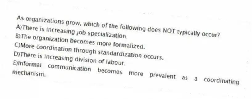 As organizations grow, which of the following does NOT typically occur?
A)There is increasing job specialization.
B)The organization becomes more formalized.
C)More coordination through standardization occurs.
D)There is increasing division of labour.
E)Informal communication becomes more prevalent as a coordinating mechanism.