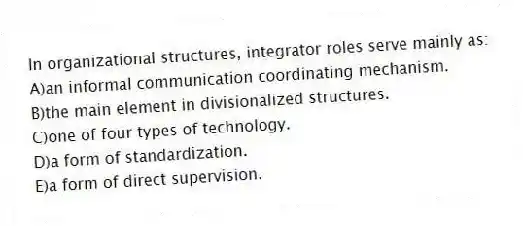 In organizational structures, integrator roles serve mainly as:
A)an informal communication coordinating mechanism.
B)the main element in divisionalized structures.
C)one of four types of technology.
D)a form of standardization.
E)a form of direct supervision.