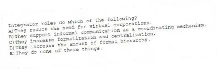 Integrator roles do which of the following?
A)They reduce the need for virtual corporations.
B)They support informal communication as a coordinating mechanism.
C)They increase formalization and centralization.
D)They increase the amount of formal hierarchy.
E)They do none of these things.
