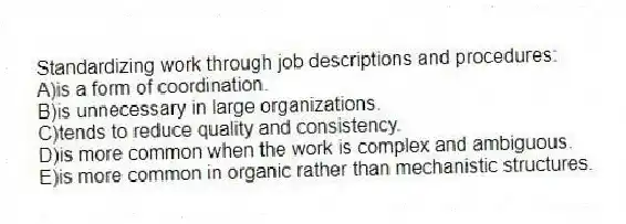 Standardizing work through job descriptions and procedures:
A)is a form of coordination.
B)is unnecessary in large organizations.
C)tends to reduce quality and consistency.
D)is more common when the work is complex and ambiguous.
E)is more common in organic rather than mechanistic structures.