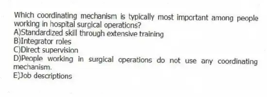 Which coordinating mechanism is typically most important among people working in hospital surgical operations?
A)Standardized skill through extensive training
B)Integrator roles
C)Direct supervision
D)People working in surgical operations do not use any coordinating mechanism.
E)Job descriptions