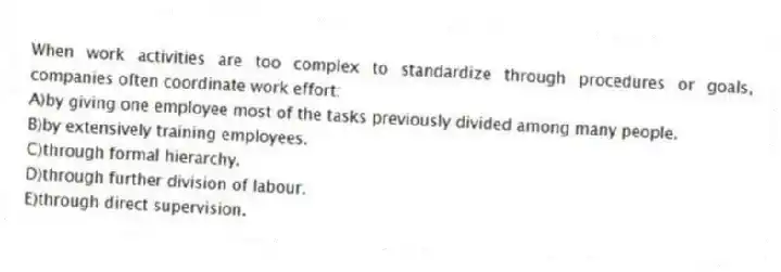 When work activities are too complex to standardize through procedures or goals, companies often coordinate work effort:
A)by giving one employee most of the tasks previously divided among many people.
B)by extensively training employees.
C)through formal hierarchy.
D)through further division of labour.
E)through direct supervision.