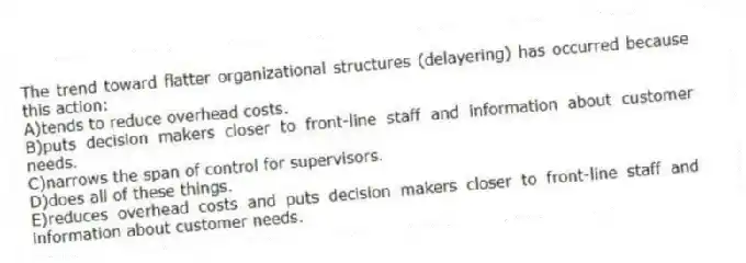 The trend toward flatter organizational structures (delayering) has occurred because this action:
A)tends to reduce overhead costs.
B)puts decision makers closer to front-line staff and information about customer needs.
C)narrows the span of control for supervisors.
D)does all of these things.
E)reduces overhead costs and puts decision makers closer to front-line staff and information about customer needs.