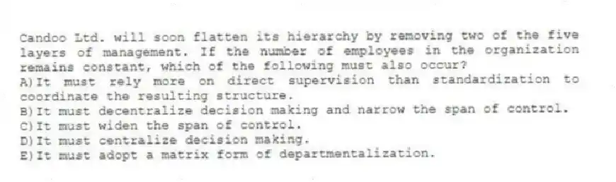Candoo Ltd. will soon flatten its hierarchy by removing two of the five layers of management. If the number of employees in the organization remains constant, which of the following must also occur?
A)It must rely more on direct supervision than standardization to coordinate the resulting structure.
B)It must decentralize decision making and narrow the span of control.
C)It must widen the span of control.
D)It must centralize decision making.
E)It must adopt a matrix form of departmentalization.