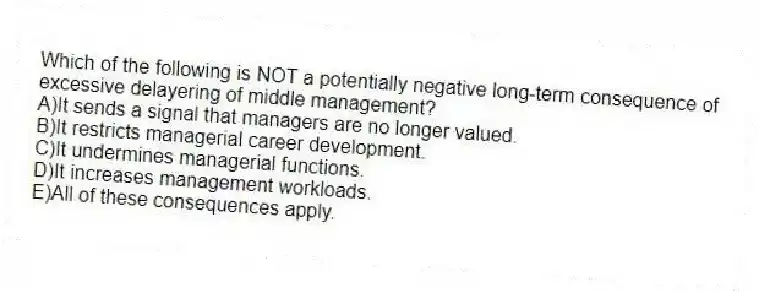 Which of the following is NOT a potentially negative long-term consequence of excessive delayering of middle management?
A)It sends a signal that managers are no longer valued.
B)It restricts managerial career development.
C)It undermines managerial functions.
D)It increases management workloads.
E)All of these consequences apply.