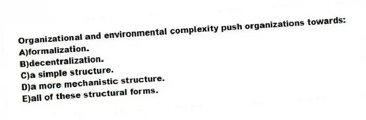 Organizational and environmental complexity push organizations towards:
A)formalization.
B)decentralization.
C)a simple structure.
D)a more mechanistic structure.
E)all of these structural forms.