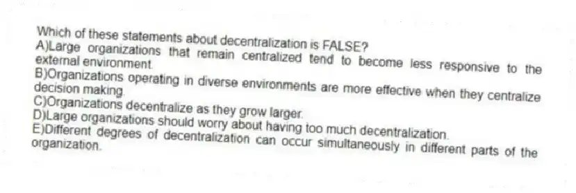 Which of these statements about decentralization is FALSE?
A)Large organizations that remain centralized tend to become less responsive to the external environment.
B)Organizations operating in diverse environments are more effective when they centralize decision making.
C)Organizations decentralize as they grow larger.
D)Large organizations should worry about having too much decentralization.
E)Different degrees of decentralization can occur simultaneously in different parts of the organization.