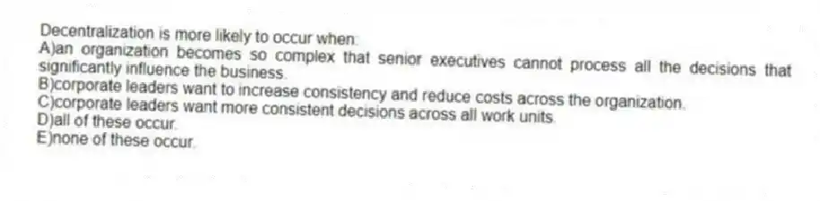 Decentralization is more likely to occur when:
A)an organization becomes so complex that senior executives cannot process all the decisions that significantly influence the business.
B)corporate leaders want to increase consistency and reduce costs across the organization.
C)corporate leaders want more consistent decisions across all work units.
D)all of these occur.
E)none of these occur.
