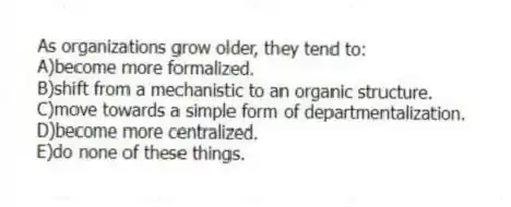 As organizations grow older, they tend to:
A)become more formalized.
B)shift from a mechanistic to an organic structure.
C)move towards a simple form of departmentalization.
D)become more centralized.
E)do none of these things.