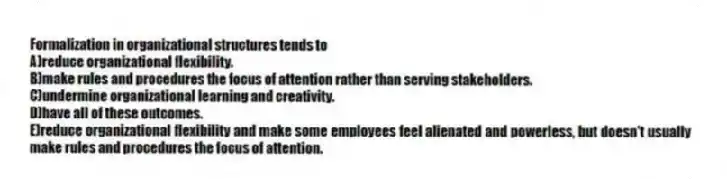Formalization in organizational structures tends to
A)reduce organizational flexibility.
B)make rules and procedures the focus of attention rather than serving stakeholders.
C)undermine organizational learning and creativity.
D)have all of these outcomes.
E)reduce organizational flexibility and make some employees feel alienated and powerless, but doesn't usually make rules and procedures the focus of attention.