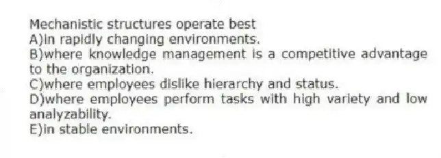 Mechanistic structures operate best
A)in rapidly changing environments.
B)where knowledge management is a competitive advantage to the organization.
C)where employees dislike hierarchy and status.
D)where employees perform tasks with high variety and low analyzability.
E)in stable environments.